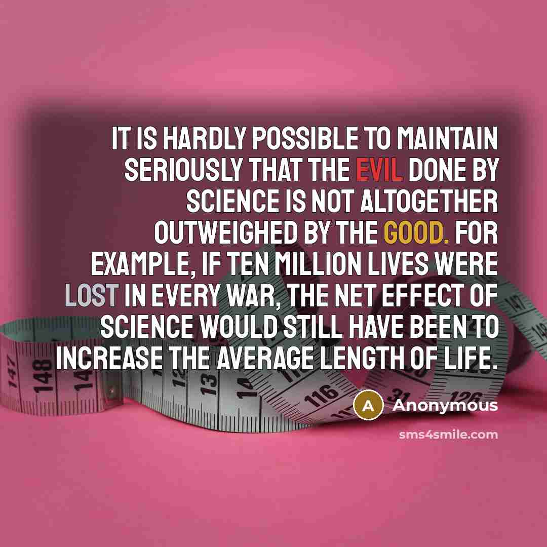“It is hardly possible to maintain seriously that the evil done by science is not altogether outweighed by the good. For example, if ten million lives were lost in every war, the net effect of science would still have been to increase the average length of life.” quote by Anonymous