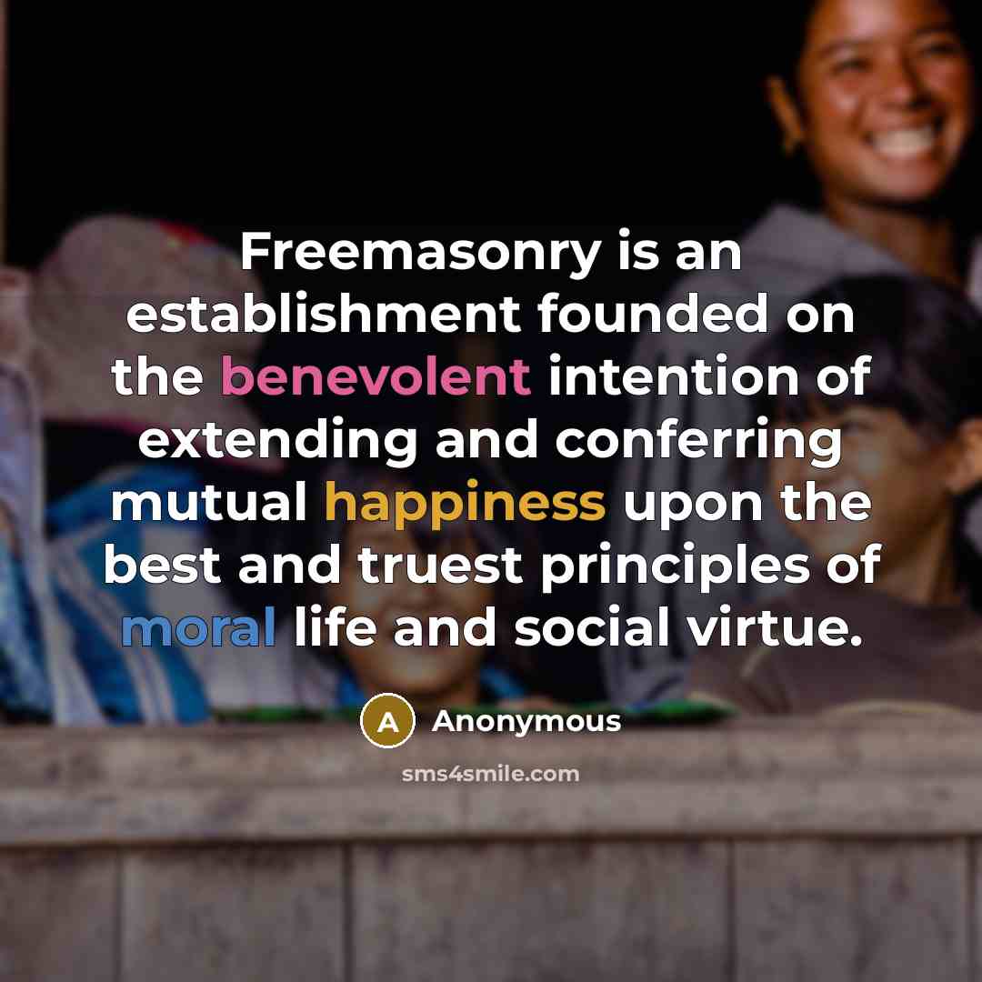 “Freemasonry is an establishment founded on the benevolent intention of extending and conferring mutual happiness upon the best and truest principles of moral life and social virtue.” quote by Anonymous