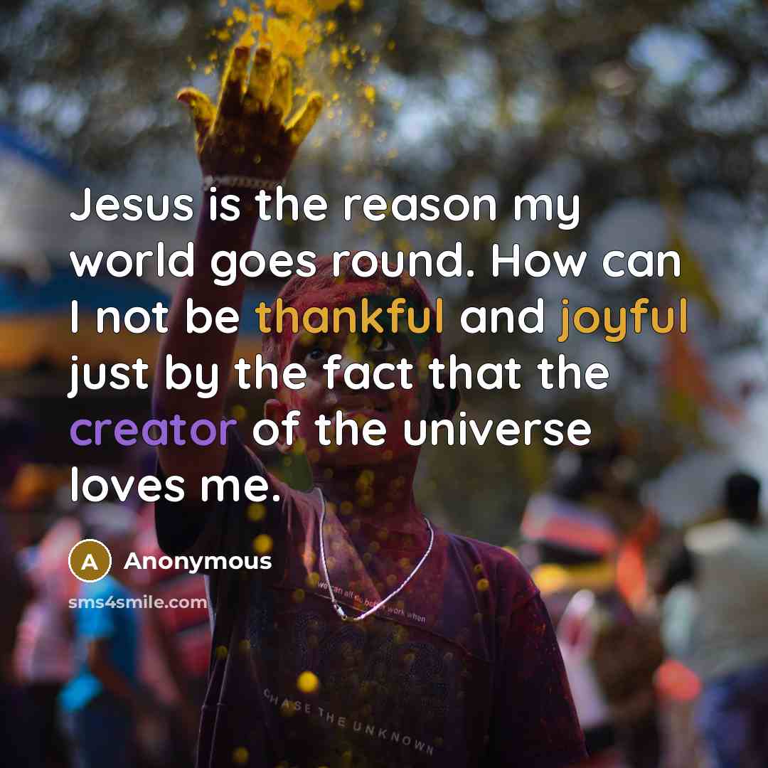 “Jesus is the reason my world goes round. How can I not be thankful and joyful just by the fact that the creator of the universe loves me.” quote by Anonymous