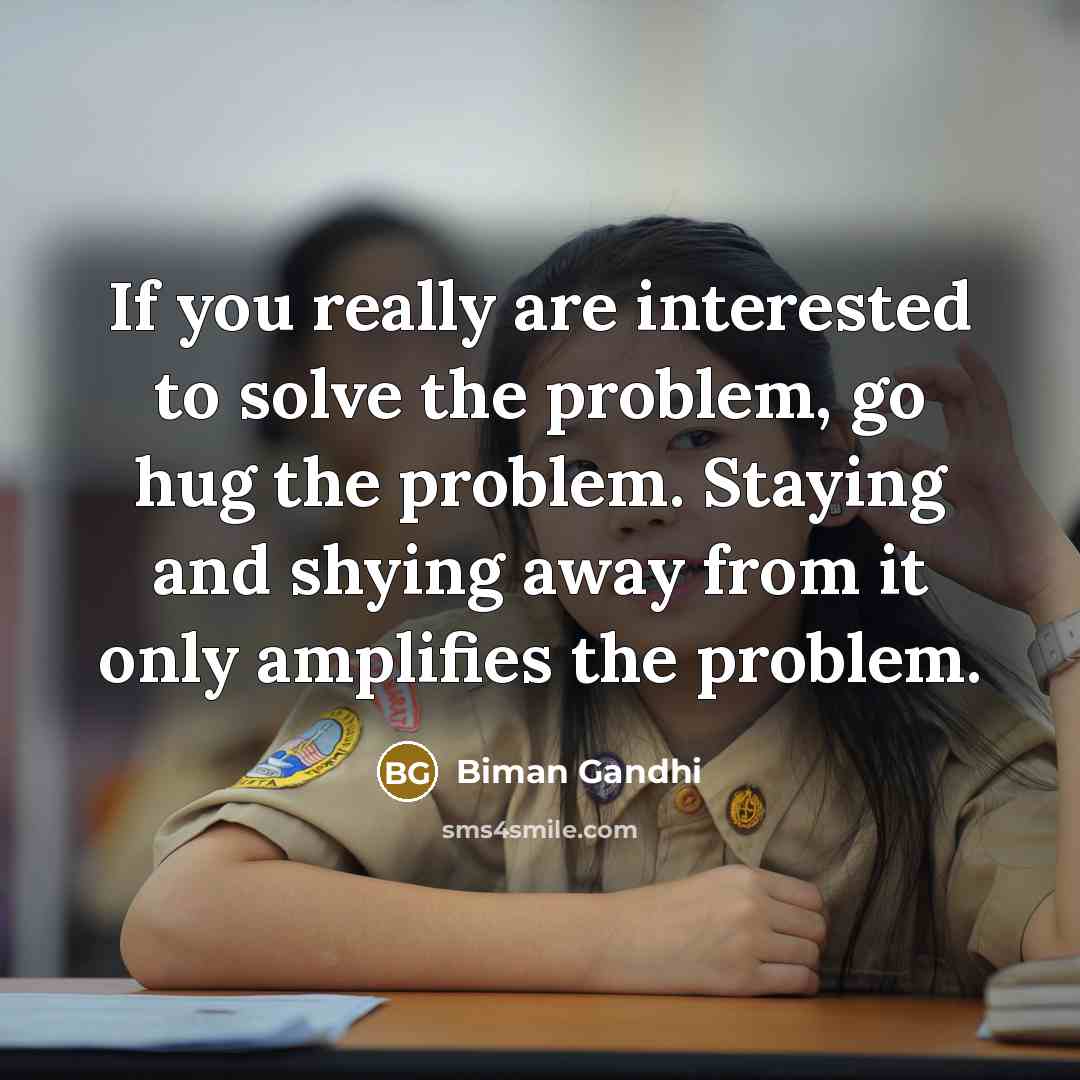 “If you really are interested to solve the problem, go hug the problem. Staying and shying away from it only amplifies the problem.” quote by Biman Gandhi