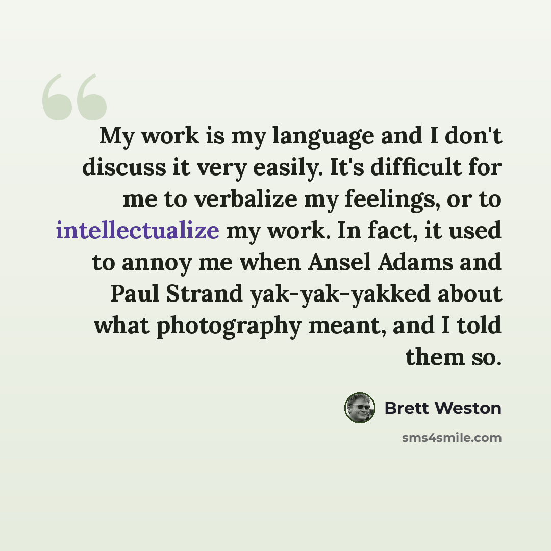 “My work is my language and I don't discuss it very easily. It's difficult for me to verbalize my feelings, or to intellectualize my work. In fact, it used to annoy me when Ansel Adams and Paul Strand yak-yak-yakked about what photography meant, and I told them so.” quote by Brett Weston