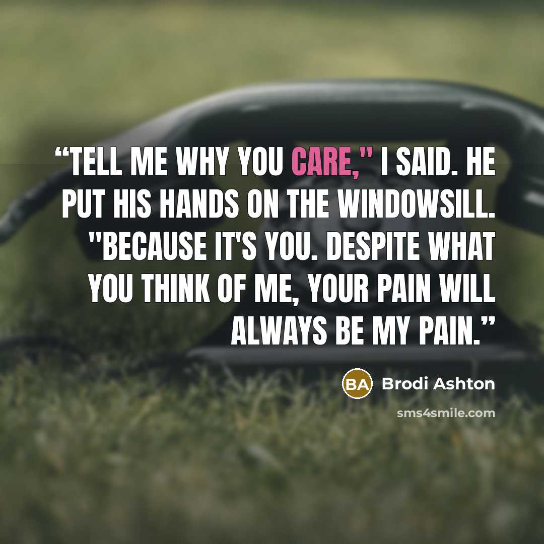 “Tell me why you care," I said. He put his hands on the windowsill. "Because it's you. Despite what you think of me, your pain will always be my pain.” quote by Brodi Ashton
