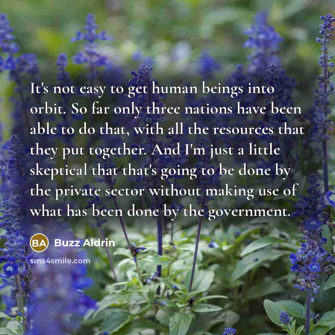 “It's not easy to get human beings into orbit. So far only three nations have been able to do that, with all the resources that they put together. And I'm just a little skeptical that that's going to be done by the private sector without making use of what has been done by the government.” quote by Buzz Aldrin