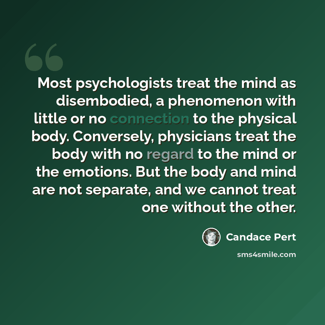“Most psychologists treat the mind as disembodied, a phenomenon with little or no connection to the physical body. Conversely, physicians treat the body with no regard to the mind or the emotions. But the body and mind are not separate, and we cannot treat one without the other.” quote by Candace Pert