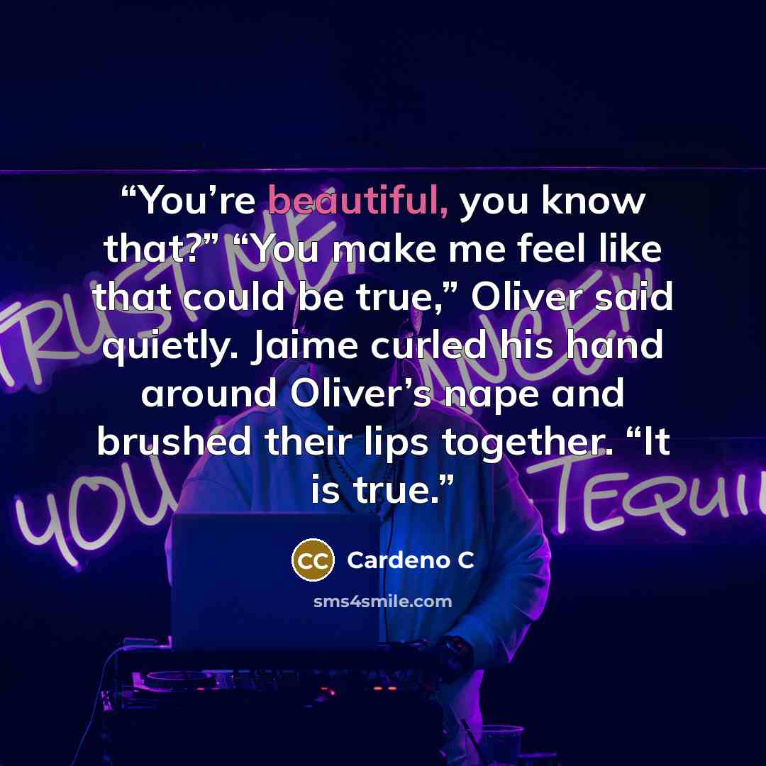 “You’re beautiful, you know that?” “You make me feel like that could be true,” Oliver said quietly. Jaime curled his hand around Oliver’s nape and brushed their lips together. “It is true.” quote by Cardeno C
