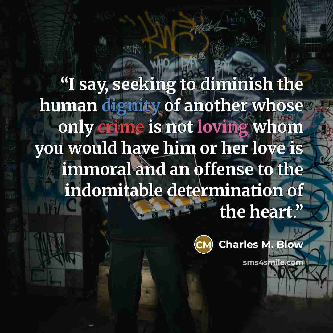 “I say, seeking to diminish the human dignity of another whose only crime is not loving whom you would have him or her love is immoral and an offense to the indomitable determination of the heart.” quote by Charles M. Blow