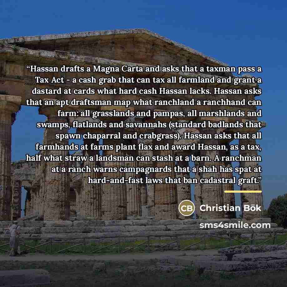 “Hassan drafts a Magna Carta and asks that a taxman pass a Tax Act - a cash grab that can tax all farmland and grant a dastard at cards what hard cash Hassan lacks. Hassan asks that an apt draftsman map what ranchland a ranchhand can farm: all grasslands and pampas, all marshlands and swamps…” quote by Christian Bök