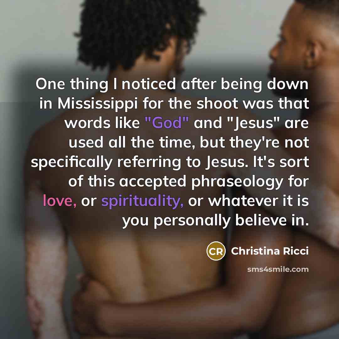 “One thing I noticed after being down in Mississippi for the shoot was that words like "God" and "Jesus" are used all the time, but they're not specifically referring to Jesus. It's sort of this accepted phraseology for love, or spirituality, or whatever it is you personally believe in.” quote by Christina Ricci