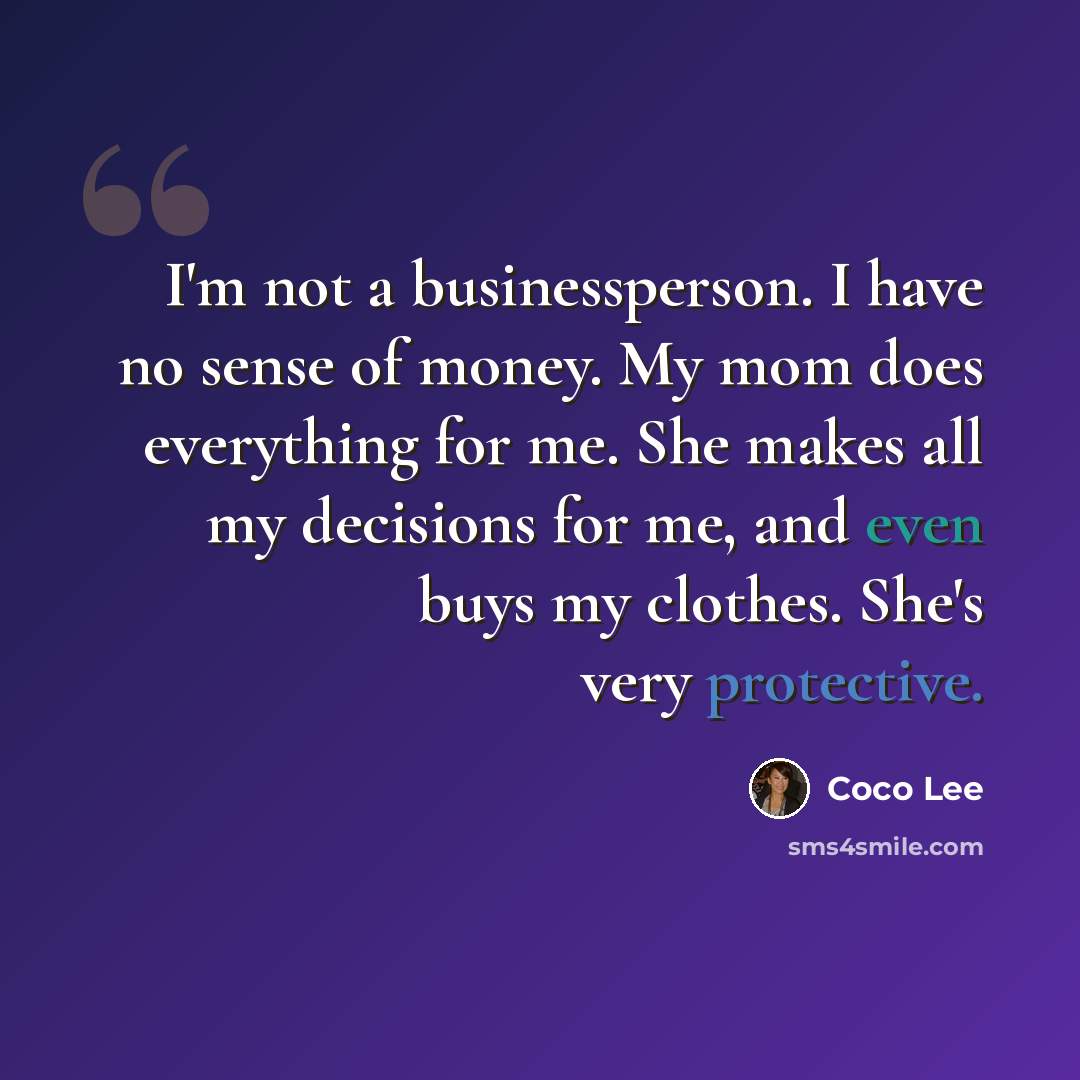 “I'm not a businessperson. I have no sense of money. My mom does everything for me. She makes all my decisions for me, and even buys my clothes. She's very protective.” quote by Coco Lee