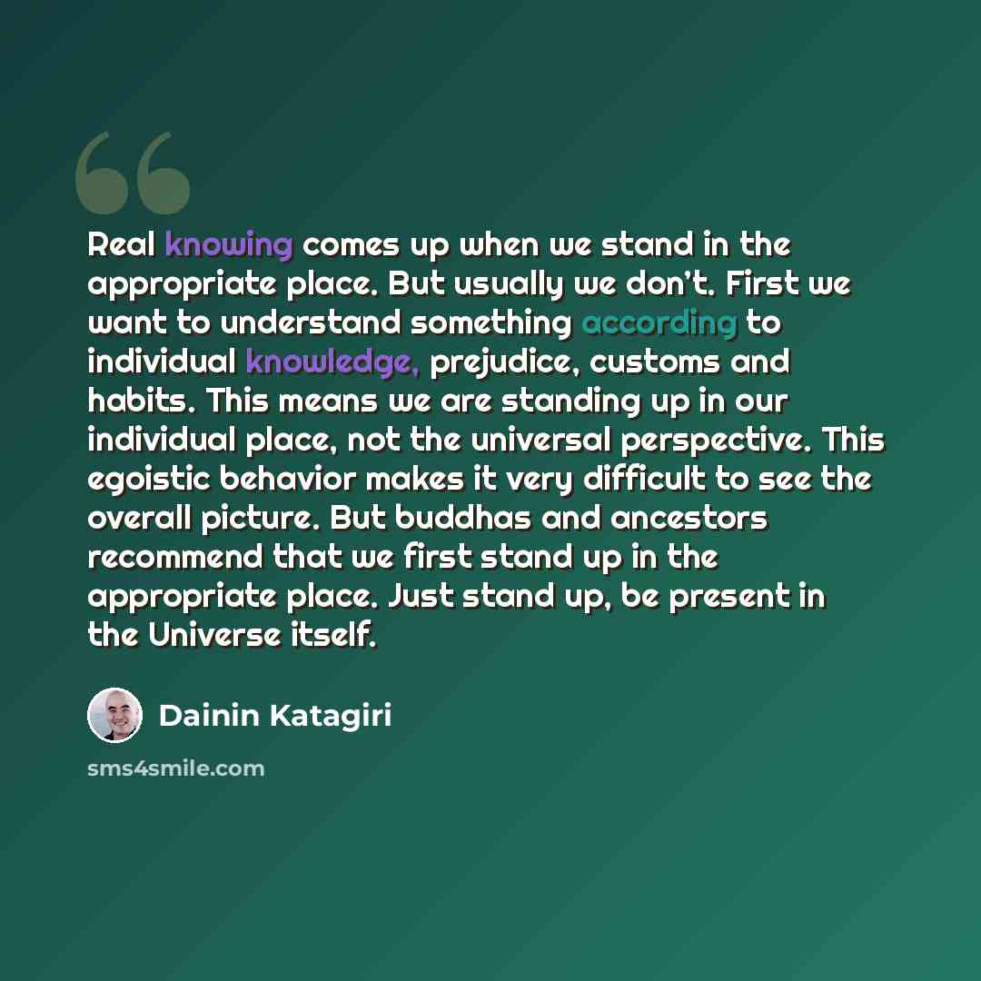 “Real knowing comes up when we stand in the appropriate place. But usually we don’t. First we want to understand something according to individual knowledge, prejudice, customs and habits. This means we are standing up in our individual place, not the universal perspective. This egoistic behavior…” quote by Dainin Katagiri