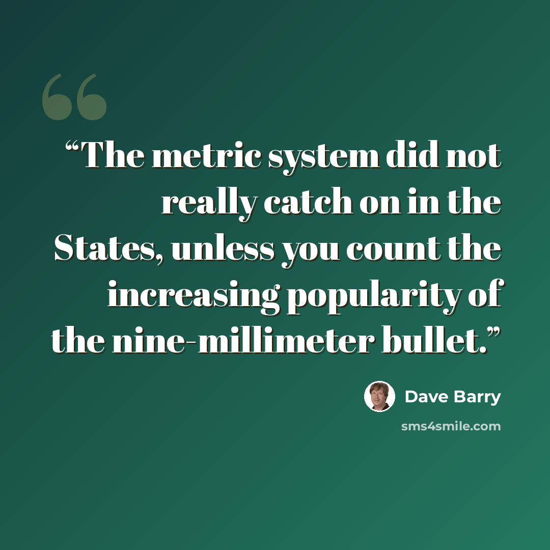 “The metric system did not really catch on in the States, unless you count the increasing popularity of the nine-millimeter bullet.” quote by Dave Barry