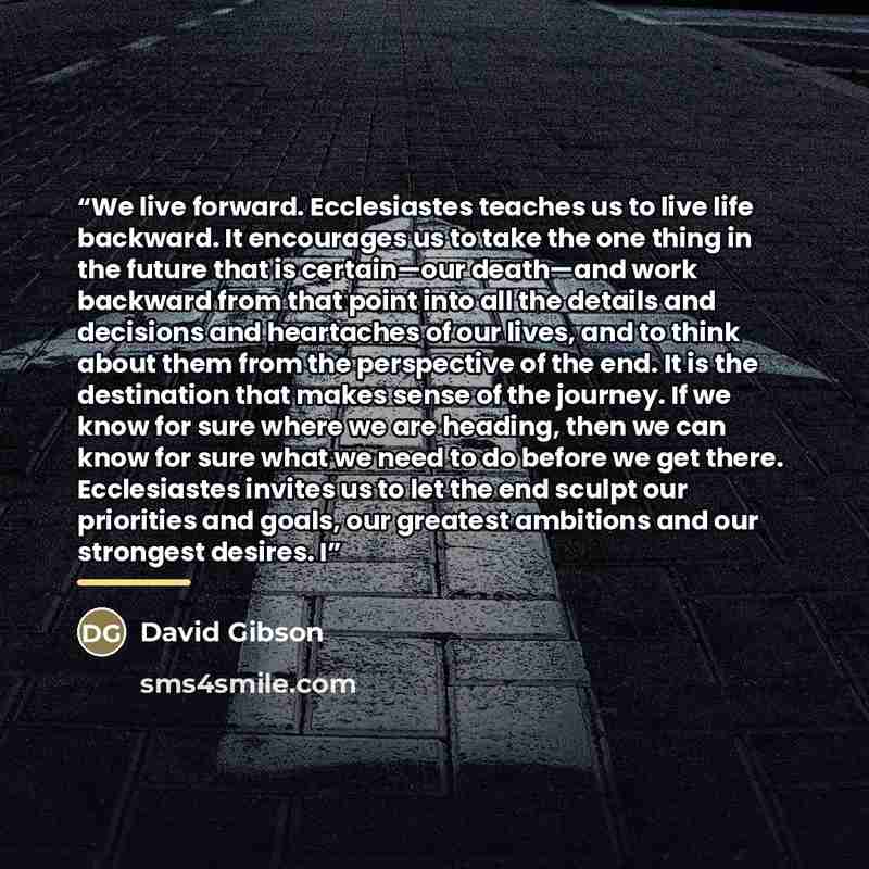 “We live forward. Ecclesiastes teaches us to live life backward. It encourages us to take the one thing in the future that is certain—our death—and work backward from that point into all the details and decisions and heartaches of our lives, and to think about them from the perspective of the end…” quote by David Gibson