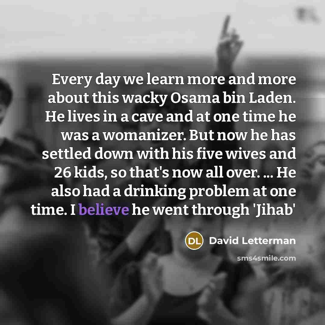 “Every day we learn more and more about this wacky Osama bin Laden. He lives in a cave and at one time he was a womanizer. But now he has settled down with his five wives and 26 kids, so that's now all over. ... He also had a drinking problem at one time. I believe he went through 'Jihab'” quote by David Letterman