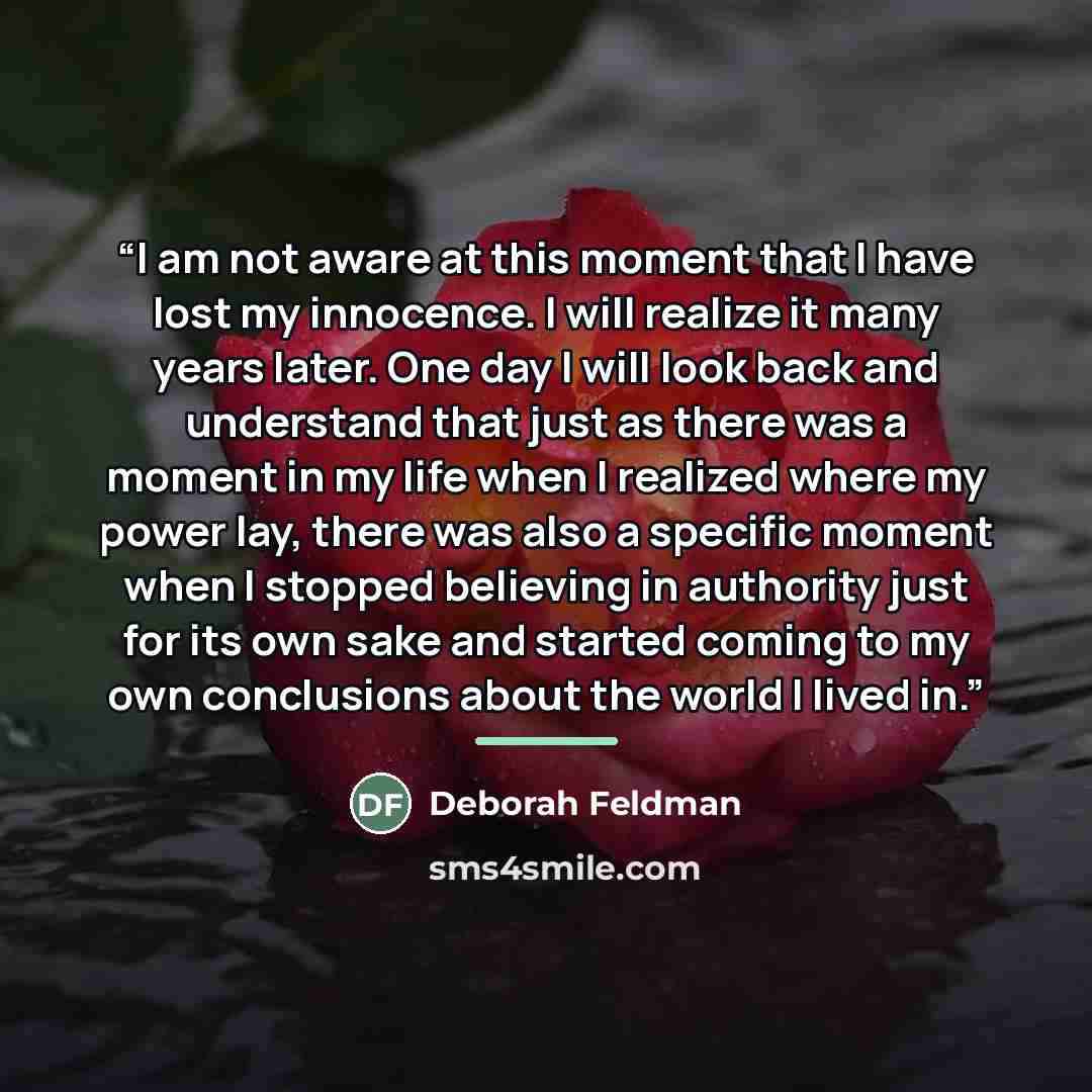 “I am not aware at this moment that I have lost my innocence. I will realize it many years later. One day I will look back and understand that just as there was a moment in my life when I realized where my power lay, there was also a specific moment when I stopped believing in authority just for…” quote by Deborah Feldman