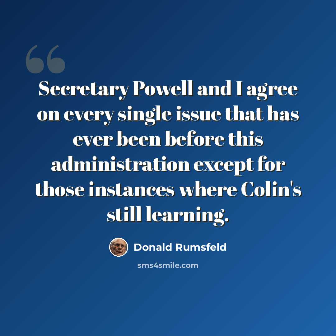 “Secretary Powell and I agree on every single issue that has ever been before this administration except for those instances where Colin's still learning.” quote by Donald Rumsfeld