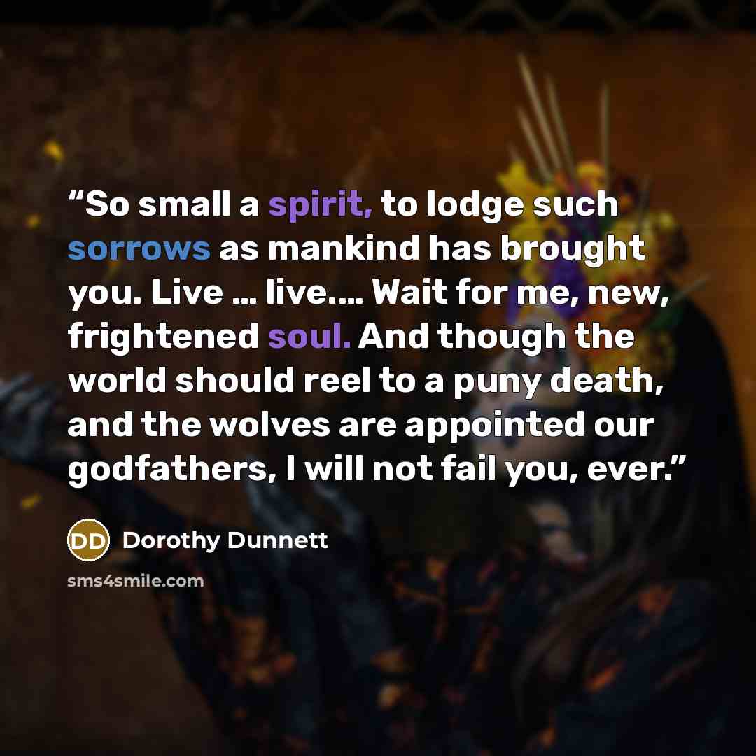 “So small a spirit, to lodge such sorrows as mankind has brought you. Live … live.… Wait for me, new, frightened soul. And though the world should reel to a puny death, and the wolves are appointed our godfathers, I will not fail you, ever.” quote by Dorothy Dunnett