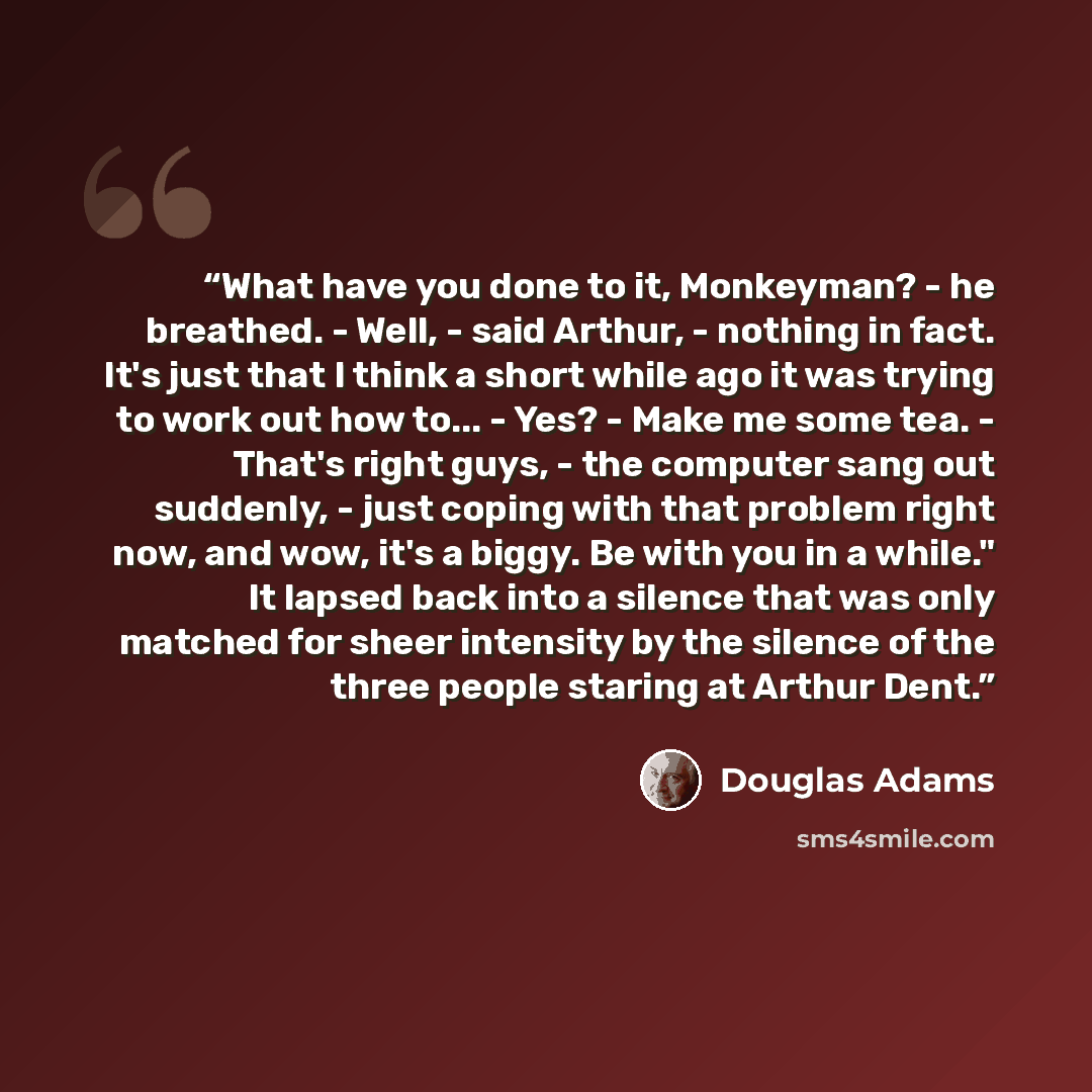 “What have you done to it, Monkeyman? - he breathed. - Well, - said Arthur, - nothing in fact. It's just that I think a short while ago it was trying to work out how to... - Yes? - Make me some tea. - That's right guys, - the computer sang out suddenly, - just coping with that problem right now…” quote by Douglas Adams