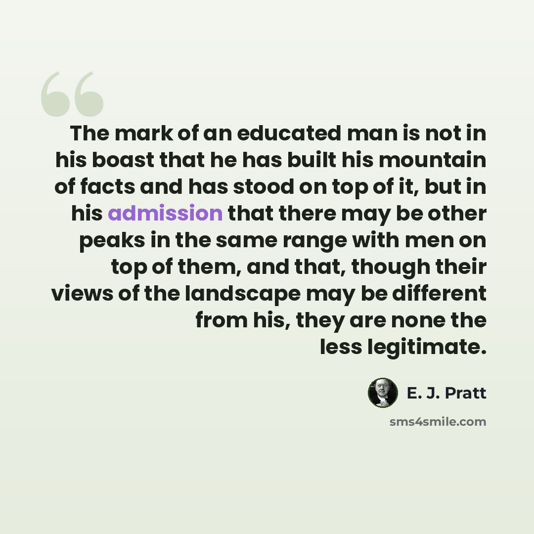 “The mark of an educated man is not in his boast that he has built his mountain of facts and has stood on top of it, but in his admission that there may be other peaks in the same range with men on top of them, and that, though their views of the landscape may be different from his, they are none…” quote by E. J. Pratt