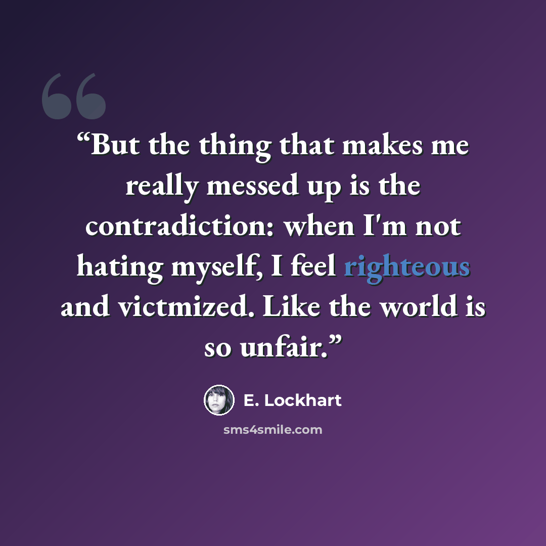 “But the thing that makes me really messed up is the contradiction: when I'm not hating myself, I feel righteous and victmized. Like the world is so unfair.” quote by E. Lockhart