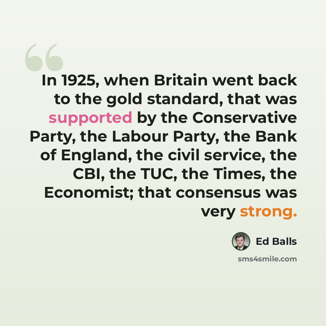 “In 1925, when Britain went back to the gold standard, that was supported by the Conservative Party, the Labour Party, the Bank of England, the civil service, the CBI, the TUC, the Times, the Economist; that consensus was very strong.” quote by Ed Balls