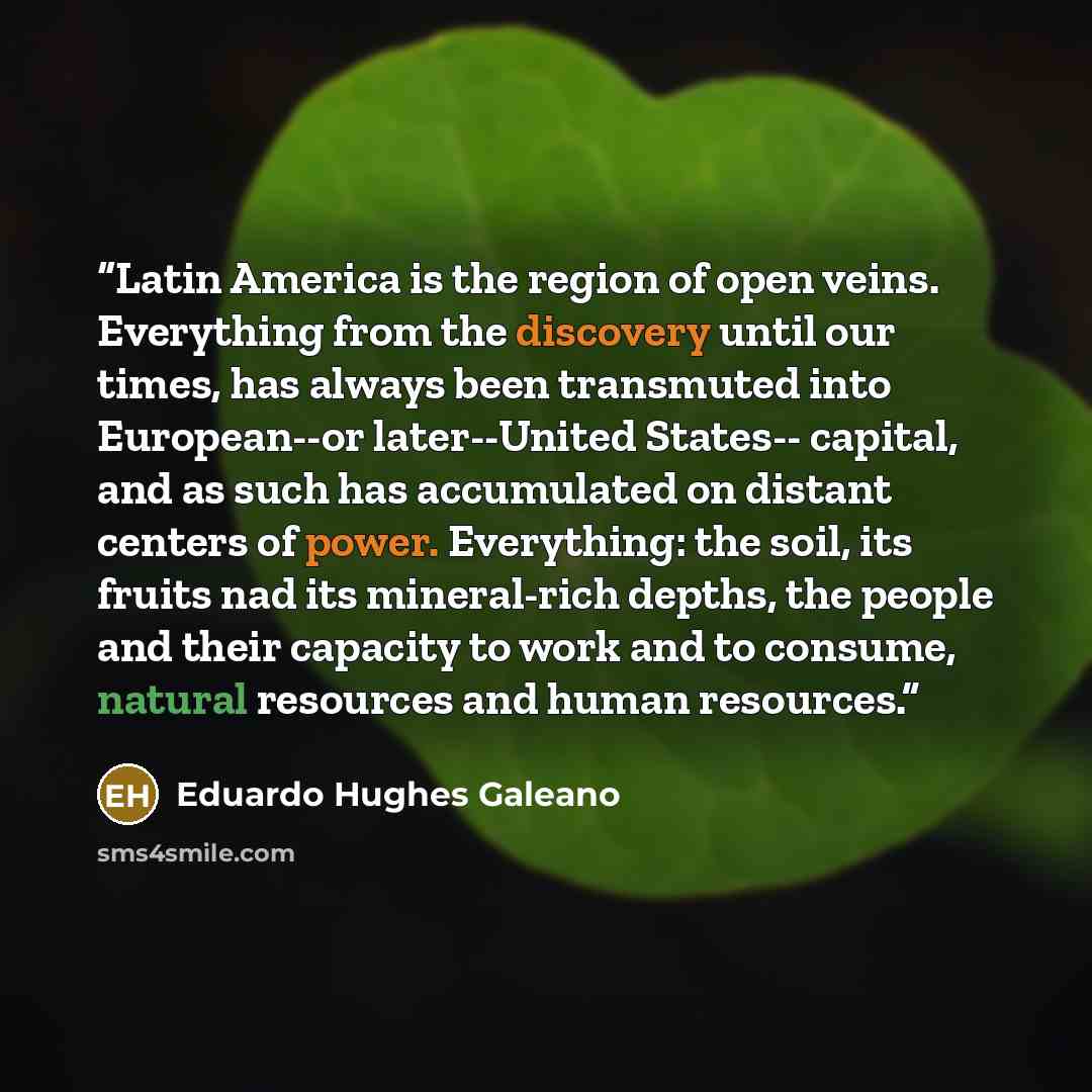 “Latin America is the region of open veins. Everything from the discovery until our times, has always been transmuted into European--or later--United States-- capital, and as such has accumulated on distant centers of power. Everything: the soil, its fruits nad its mineral-rich depths, the people…” quote by Eduardo Hughes Galeano