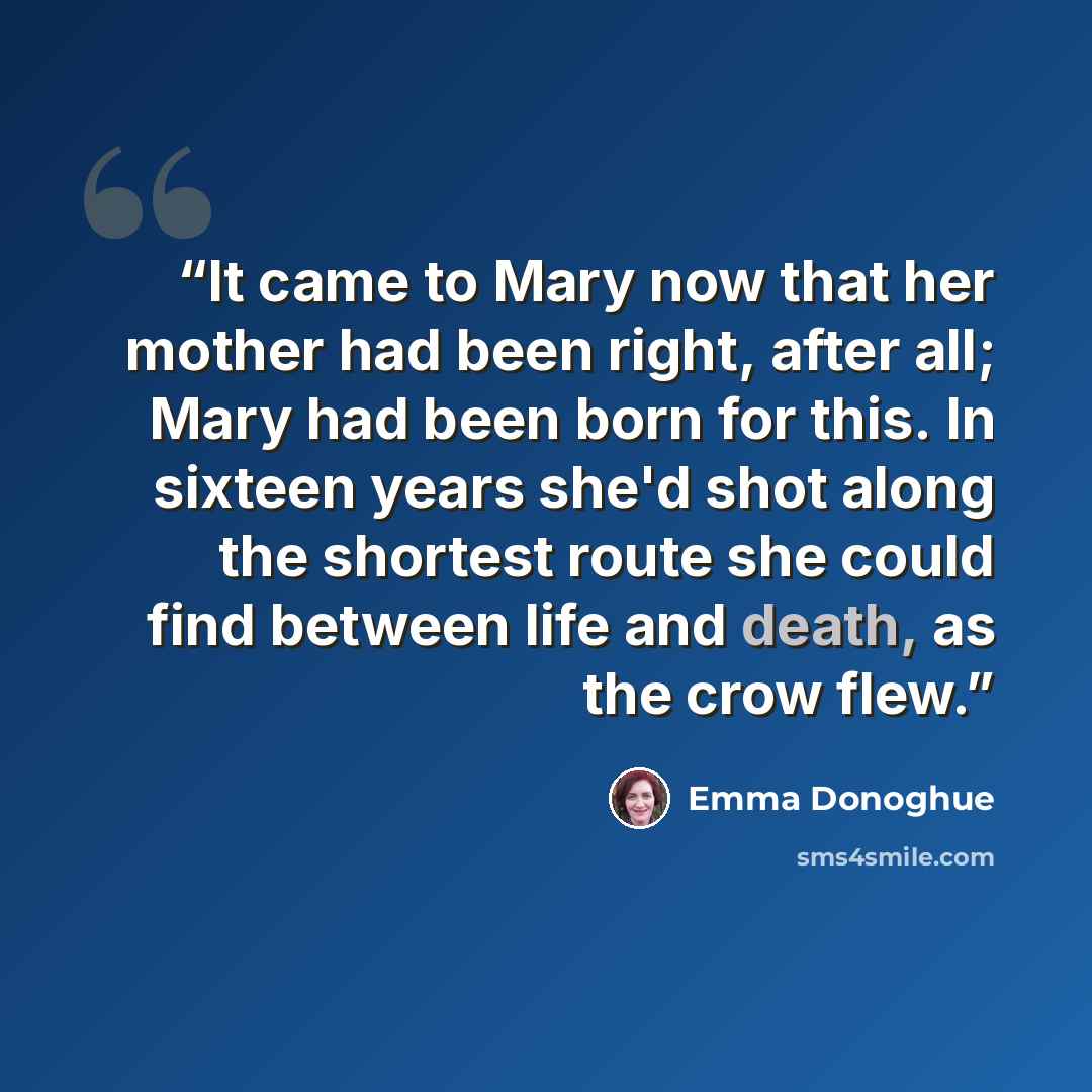 “It came to Mary now that her mother had been right, after all; Mary had been born for this. In sixteen years she'd shot along the shortest route she could find between life and death, as the crow flew.” quote by Emma Donoghue