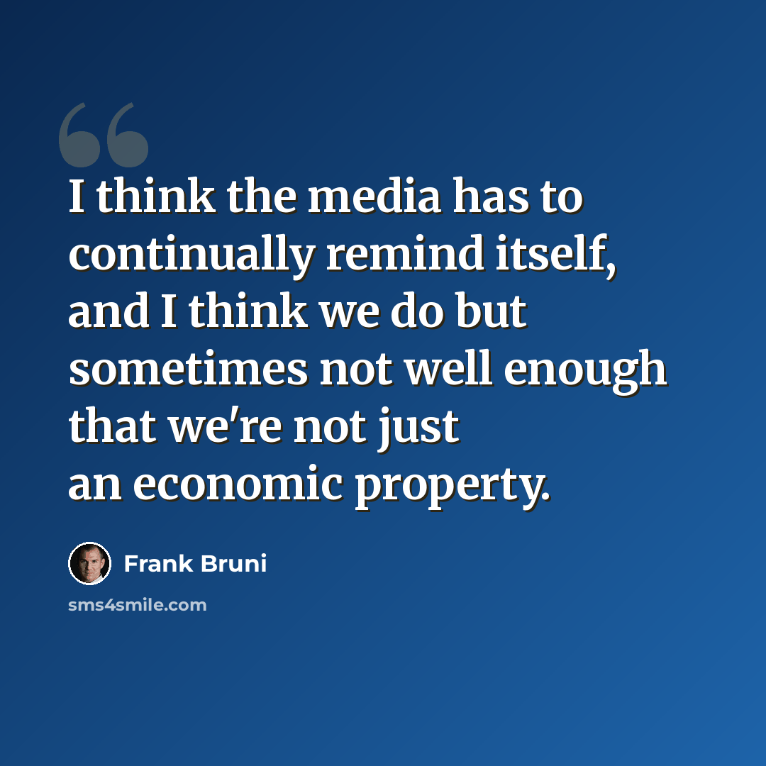 “I think the media has to continually remind itself, and I think we do but sometimes not well enough that we're not just an economic property.” quote by Frank Bruni