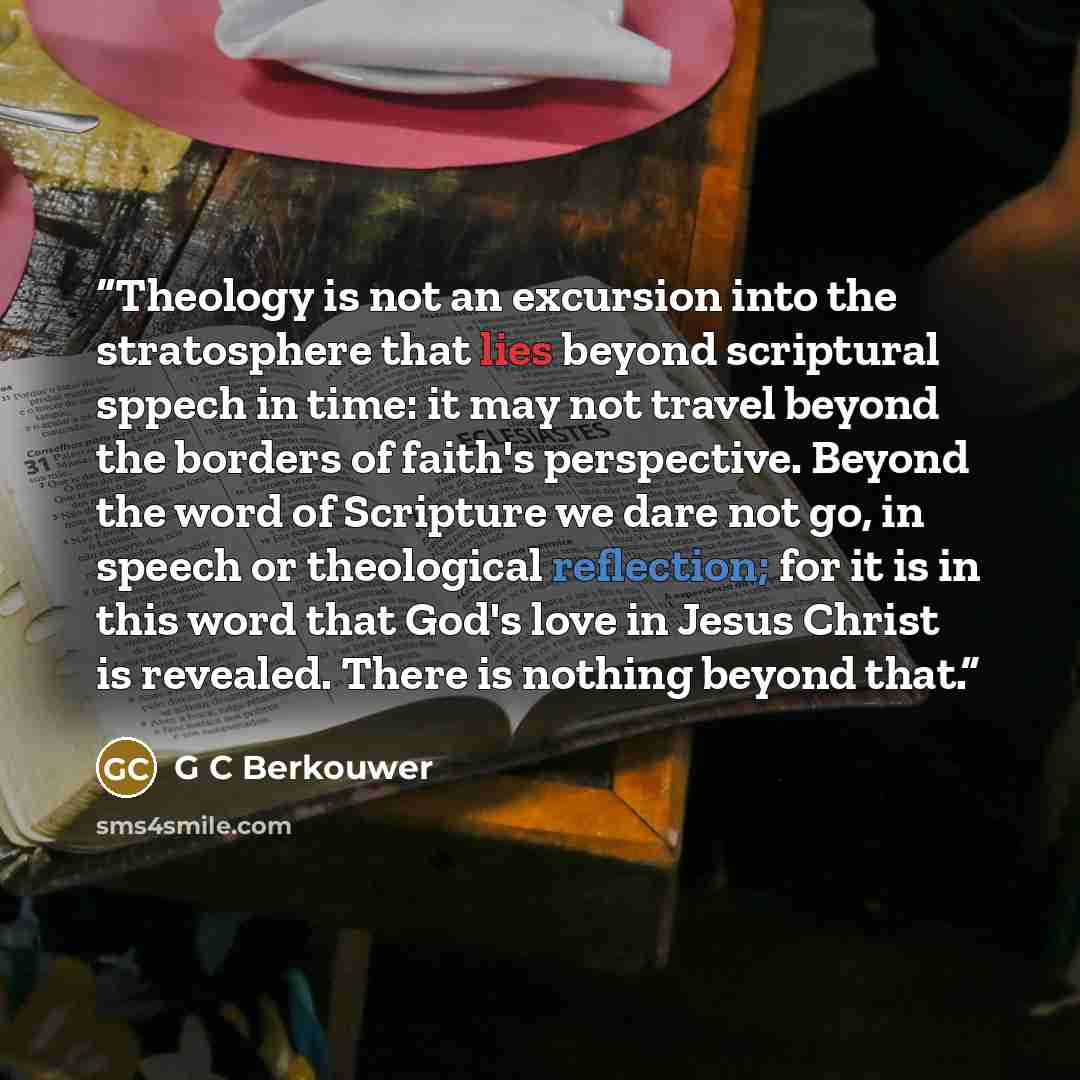 “Theology is not an excursion into the stratosphere that lies beyond scriptural sppech in time: it may not travel beyond the borders of faith's perspective. Beyond the word of Scripture we dare not go, in speech or theological reflection; for it is in this word that God's love in Jesus Christ is…” quote by G C Berkouwer