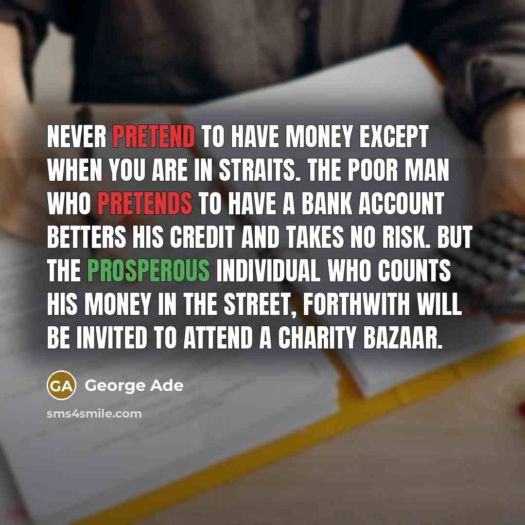 “Never pretend to have money except when you are in straits. The poor man who pretends to have a bank account betters his credit and takes no risk. But the prosperous individual who counts his money in the street, forthwith will be invited to attend a charity bazaar.” quote by George Ade