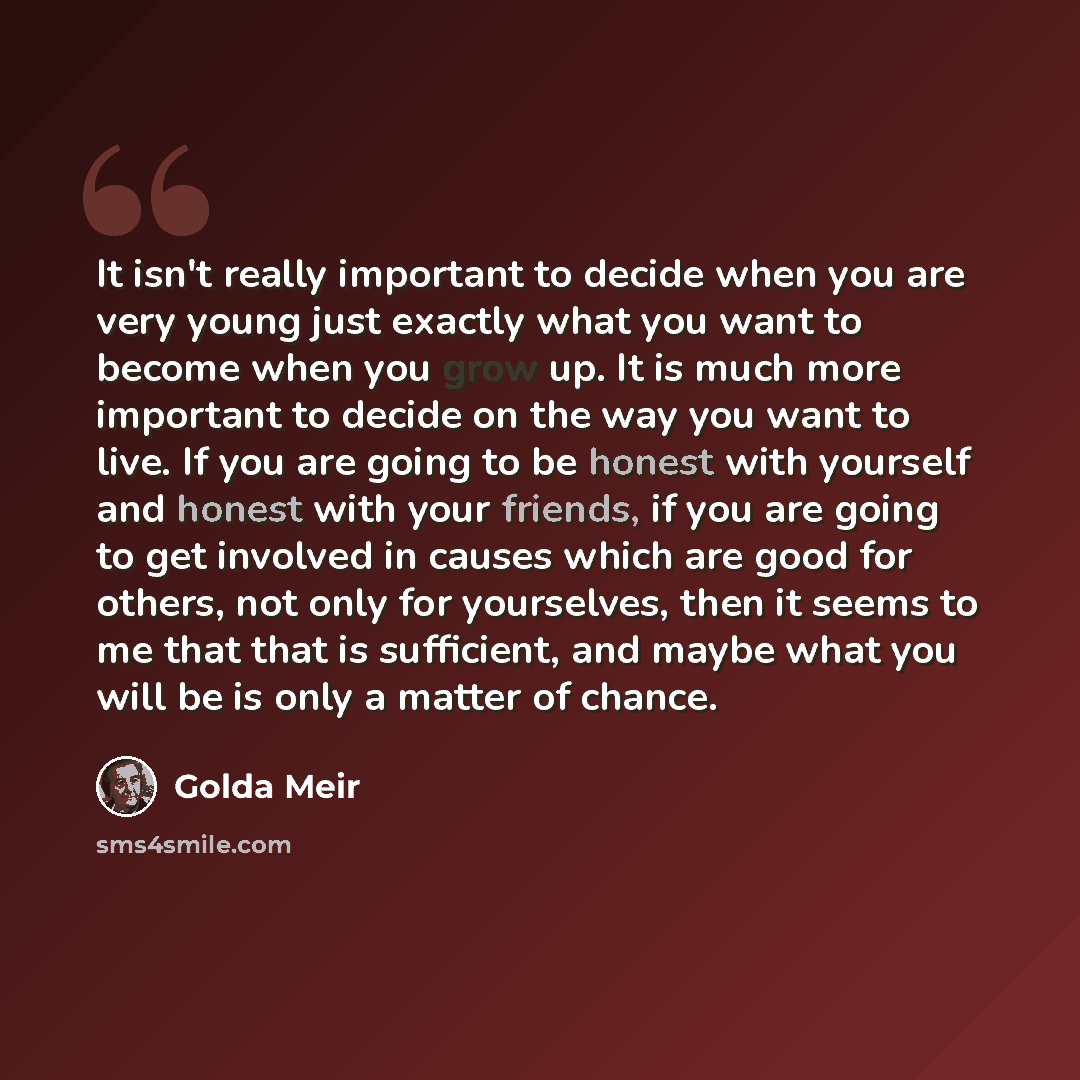 “It isn't really important to decide when you are very young just exactly what you want to become when you grow up. It is much more important to decide on the way you want to live. If you are going to be honest with yourself and honest with your friends, if you are going to get involved in causes…” quote by Golda Meir