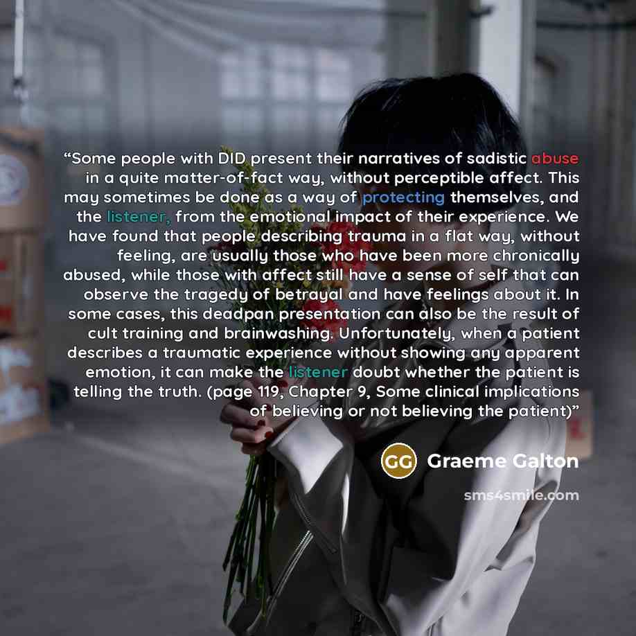 “Some people with DID present their narratives of sadistic abuse in a quite matter-of-fact way, without perceptible affect. This may sometimes be done as a way of protecting themselves, and the listener, from the emotional impact of their experience. We have found that people describing trauma in a…” quote by Graeme Galton