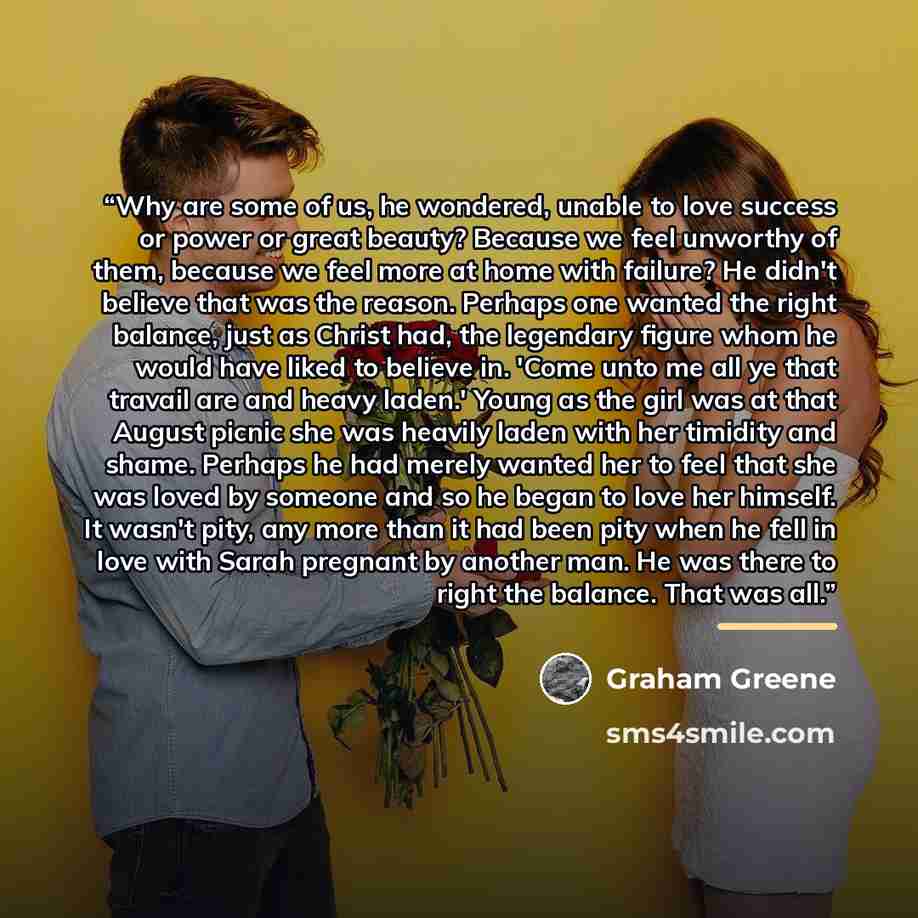 “Why are some of us, he wondered, unable to love success or power or great beauty? Because we feel unworthy of them, because we feel more at home with failure? He didn't believe that was the reason. Perhaps one wanted the right balance, just as Christ had, the legendary figure whom he would have…” quote by Graham Greene