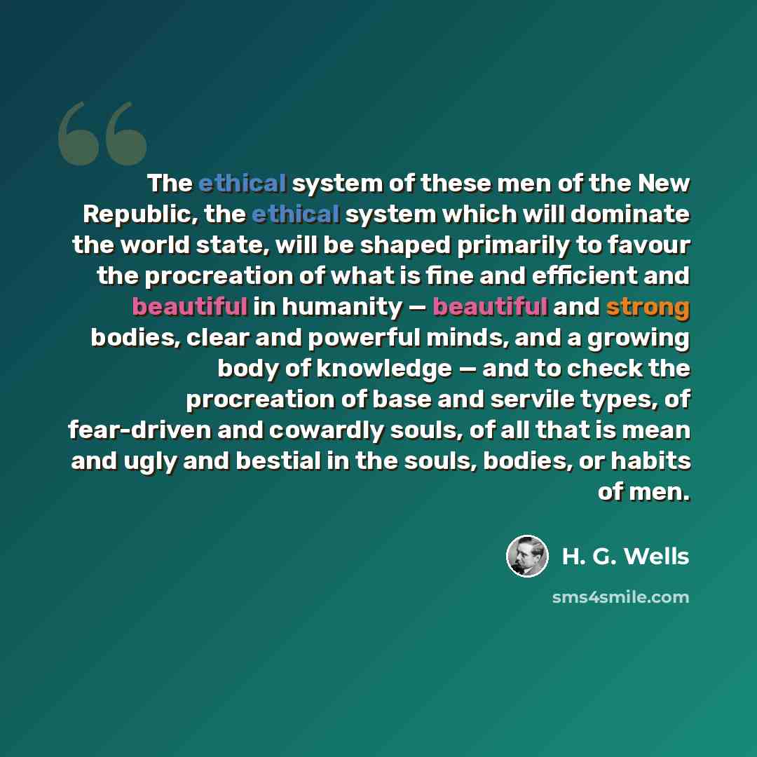 “The ethical system of these men of the New Republic, the ethical system which will dominate the world state, will be shaped primarily to favour the procreation of what is fine and efficient and beautiful in humanity — beautiful and strong bodies, clear and powerful minds, and a growing body of…” quote by H. G. Wells