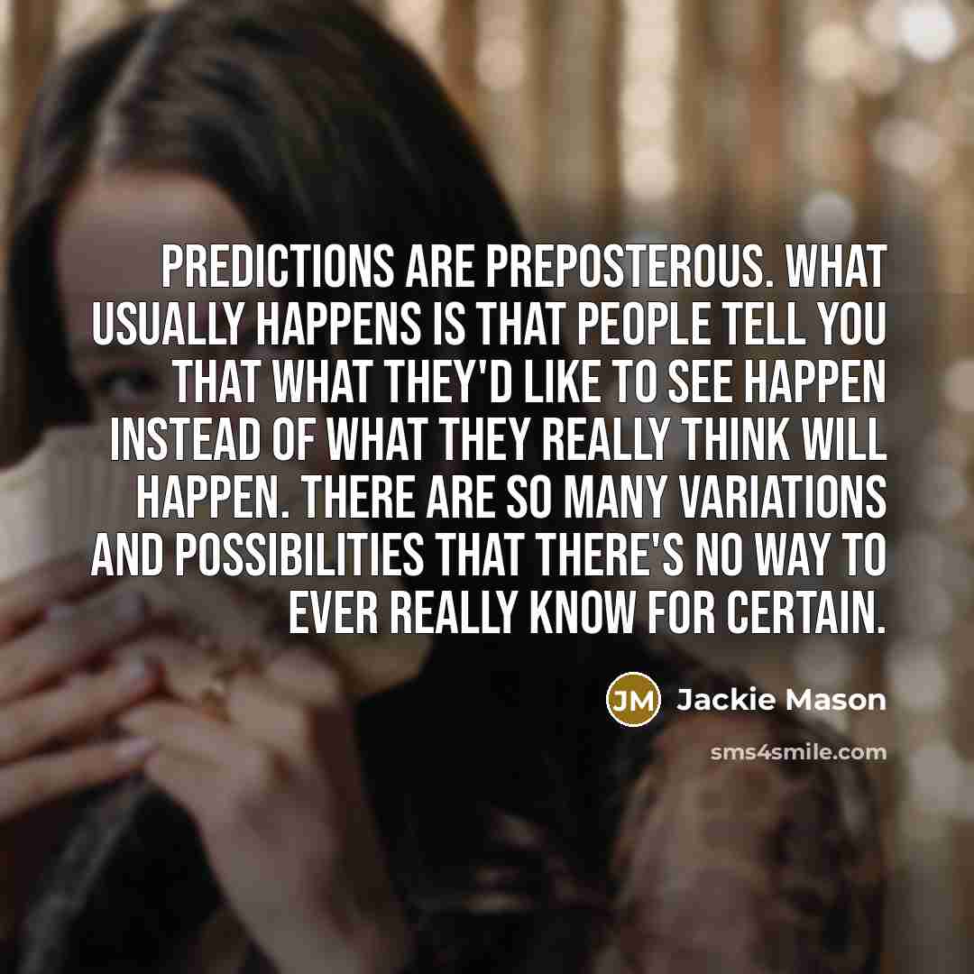 “Predictions are preposterous. What usually happens is that people tell you that what they'd like to see happen instead of what they really think will happen. There are so many variations and possibilities that there's no way to ever really know for certain.” quote by Jackie Mason