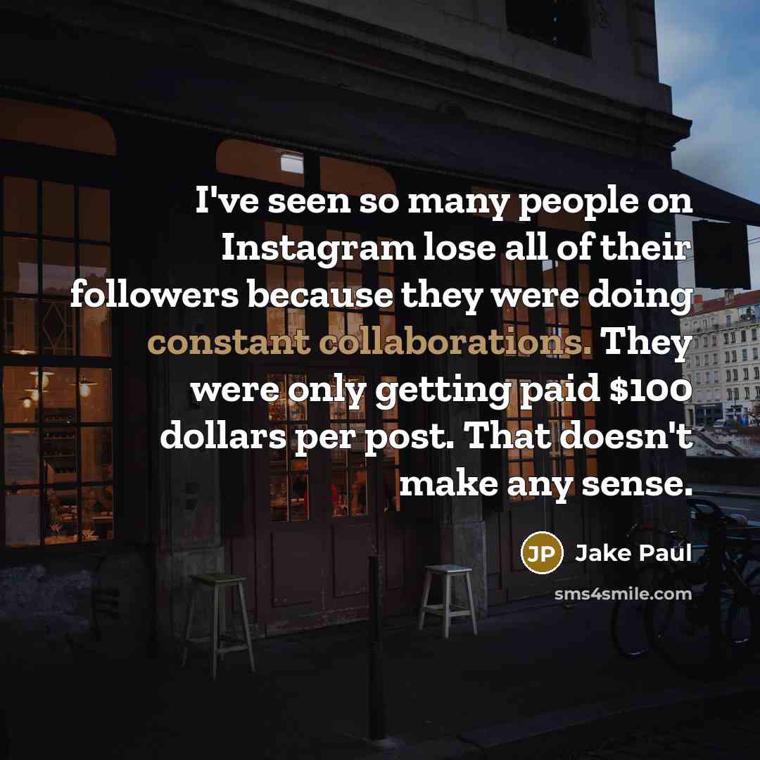“I've seen so many people on Instagram lose all of their followers because they were doing constant collaborations. They were only getting paid $100 dollars per post. That doesn't make any sense.” quote by Jake Paul