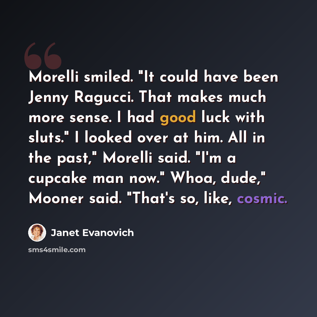 “Morelli smiled. "It could have been Jenny Ragucci. That makes much more sense. I had good luck with sluts." I looked over at him. All in the past," Morelli said. "I'm a cupcake man now." Whoa, dude," Mooner said. "That's so, like, cosmic.” quote by Janet Evanovich