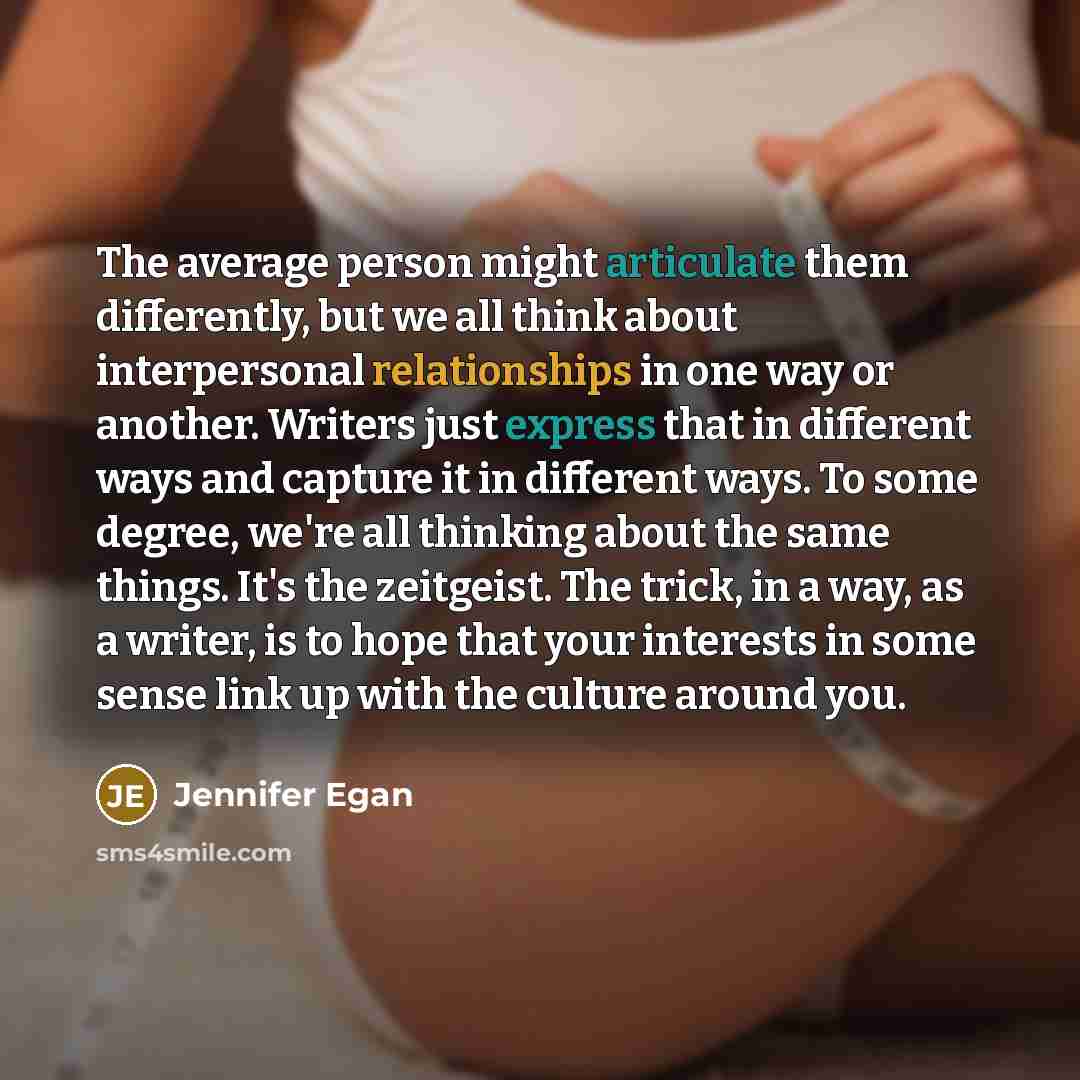 “The average person might articulate them differently, but we all think about interpersonal relationships in one way or another. Writers just express that in different ways and capture it in different ways. To some degree, we're all thinking about the same things. It's the zeitgeist. The trick, in…” quote by Jennifer Egan