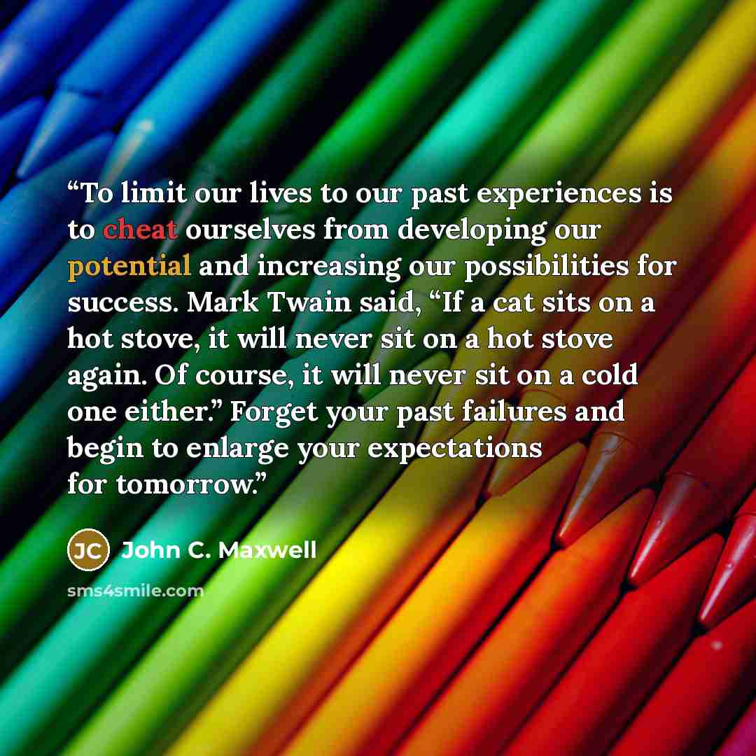 “To limit our lives to our past experiences is to cheat ourselves from developing our potential and increasing our possibilities for success. Mark Twain said, “If a cat sits on a hot stove, it will never sit on a hot stove again. Of course, it will never sit on a cold one either.” Forget your past…” quote by John C. Maxwell