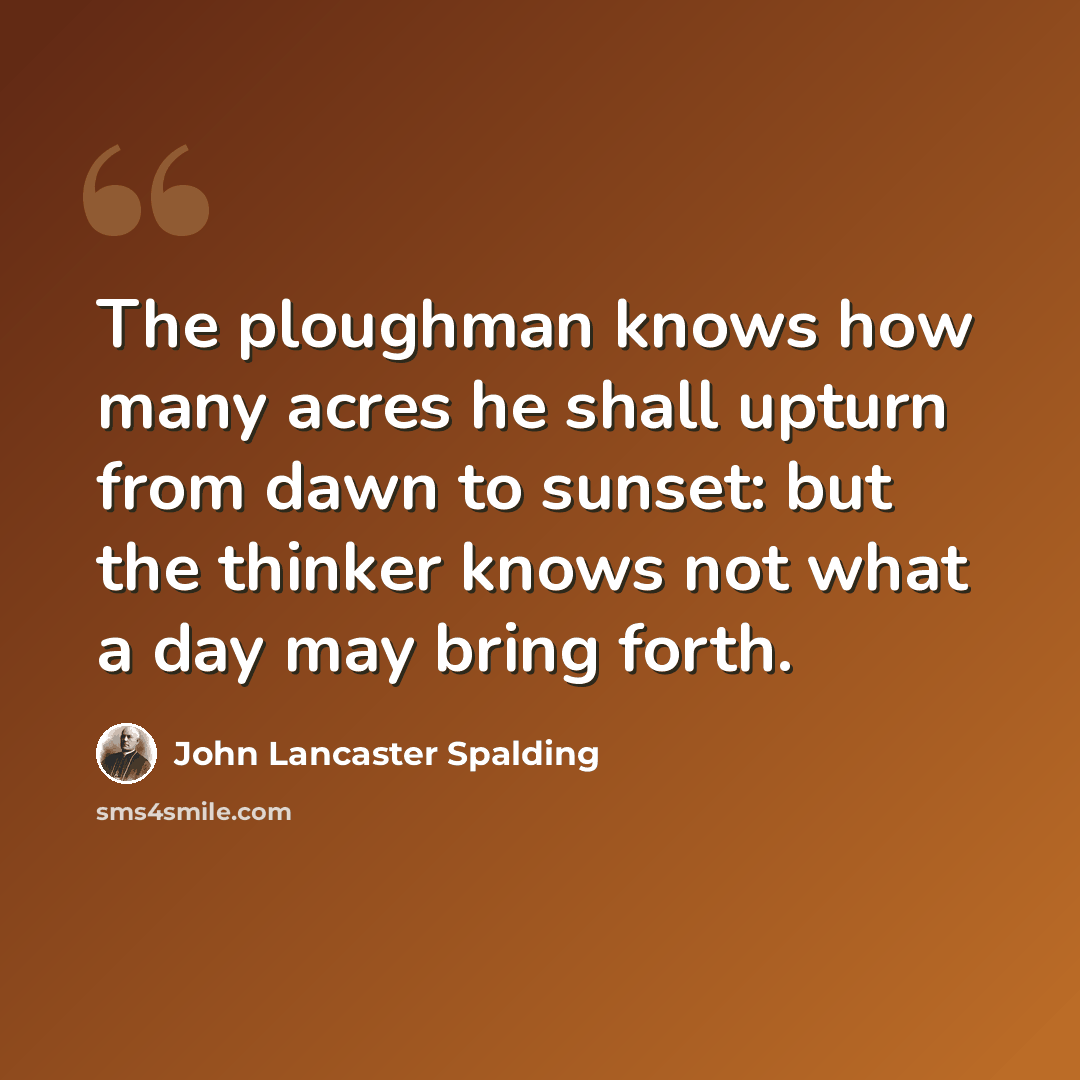 “The ploughman knows how many acres he shall upturn from dawn to sunset: but the thinker knows not what a day may bring forth.” quote by John Lancaster Spalding