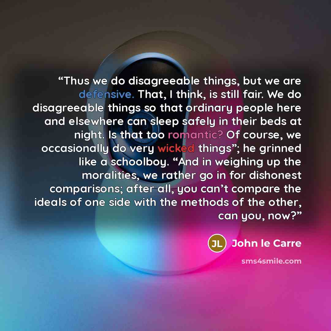 “Thus we do disagreeable things, but we are defensive. That, I think, is still fair. We do disagreeable things so that ordinary people here and elsewhere can sleep safely in their beds at night. Is that too romantic? Of course, we occasionally do very wicked things”; he grinned like a schoolboy…” quote by John le Carré