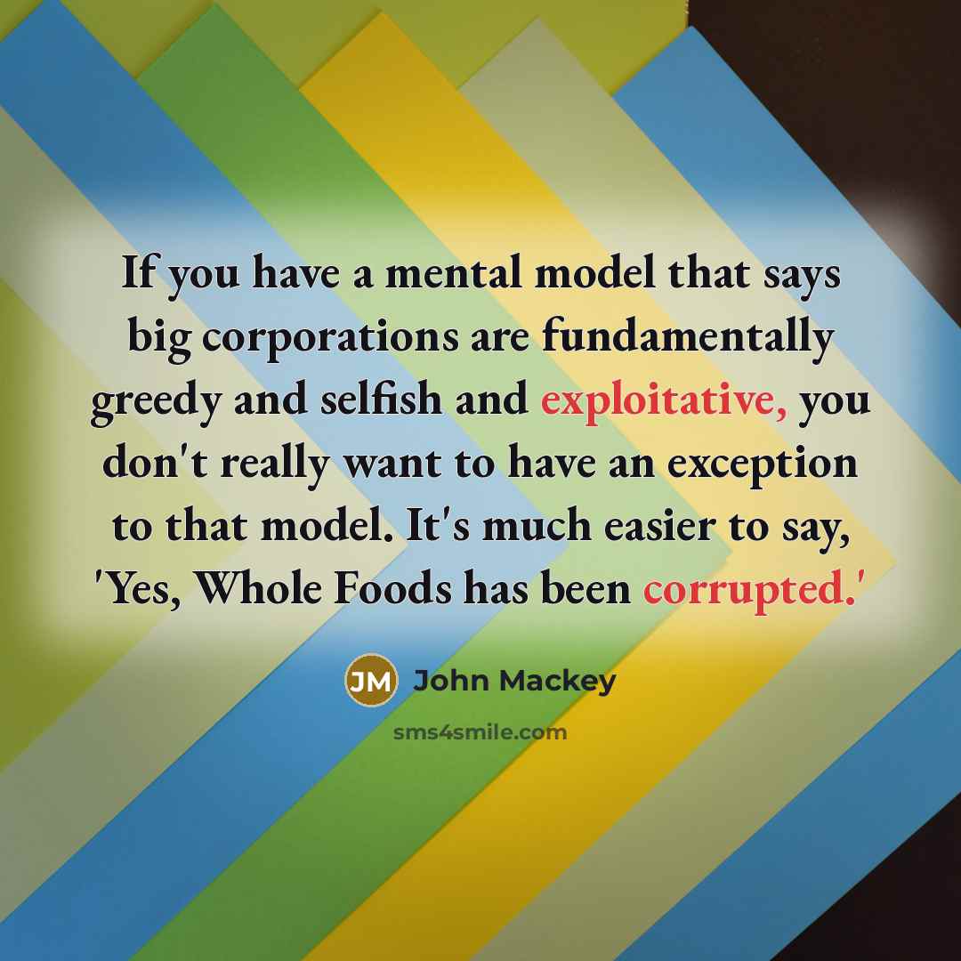 “If you have a mental model that says big corporations are fundamentally greedy and selfish and exploitative, you don't really want to have an exception to that model. It's much easier to say, 'Yes, Whole Foods has been corrupted.'” quote by John Mackey