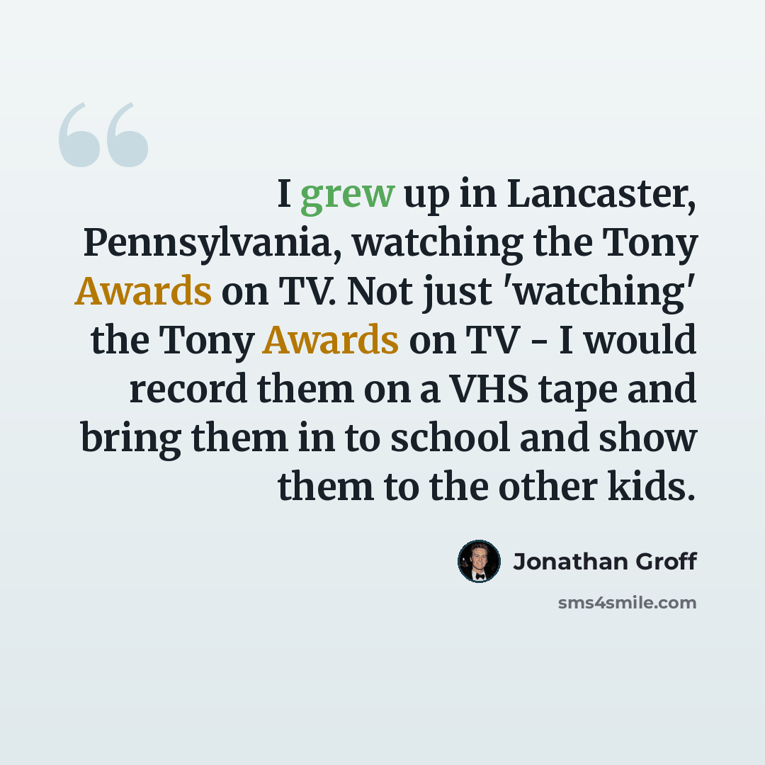 “I grew up in Lancaster, Pennsylvania, watching the Tony Awards on TV. Not just 'watching' the Tony Awards on TV - I would record them on a VHS tape and bring them in to school and show them to the other kids.” quote by Jonathan Groff