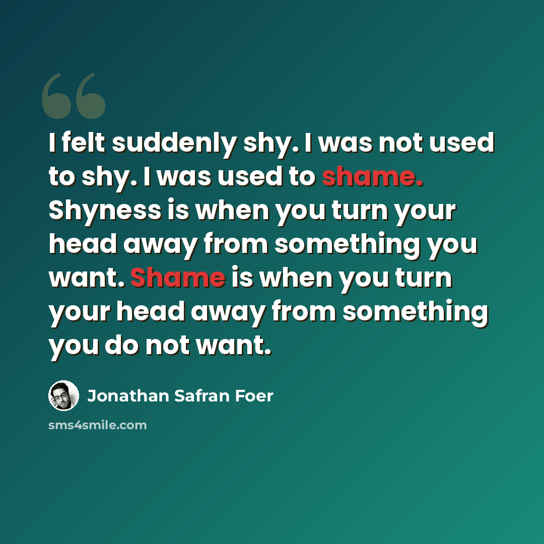 “I felt suddenly shy. I was not used to shy. I was used to shame. Shyness is when you turn your head away from something you want. Shame is when you turn your head away from something you do not want.” quote by Jonathan Safran Foer