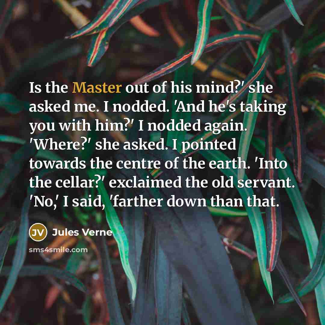 “Is the Master out of his mind?' she asked me. I nodded. 'And he's taking you with him?' I nodded again. 'Where?' she asked. I pointed towards the centre of the earth. 'Into the cellar?' exclaimed the old servant. 'No,' I said, 'farther down than that.” quote by Jules Verne
