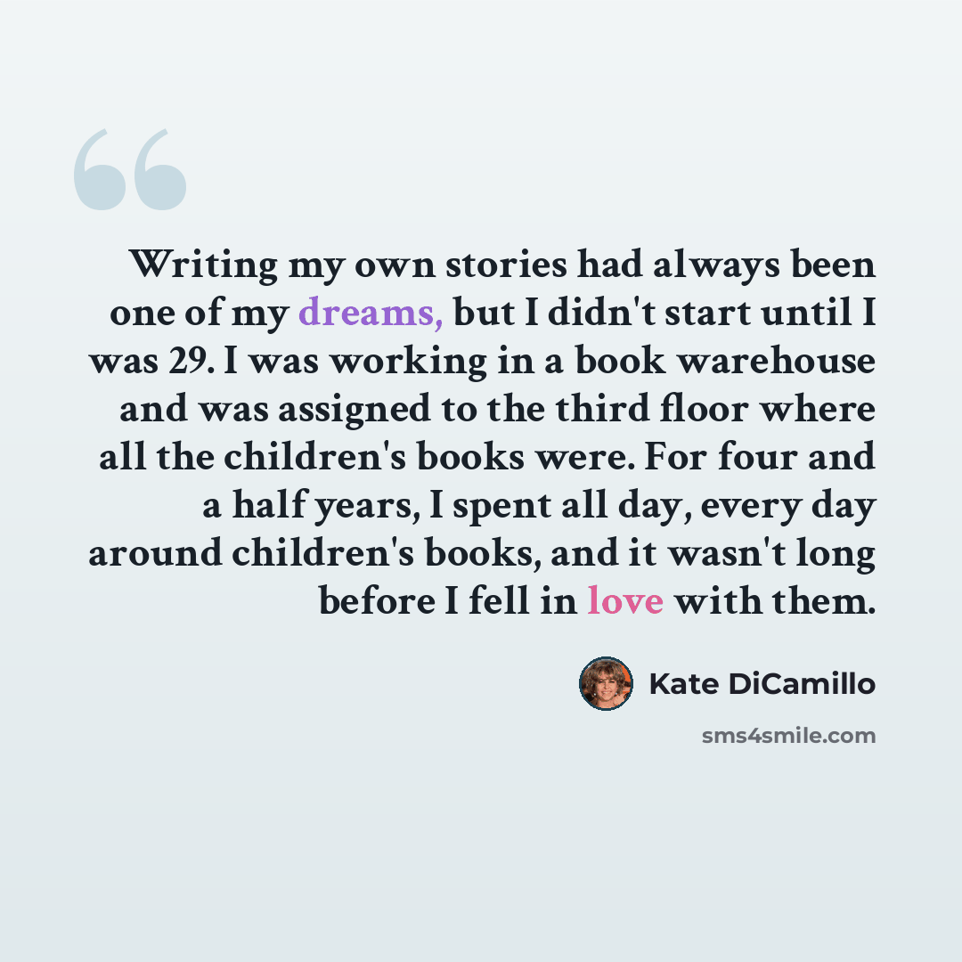 “Writing my own stories had always been one of my dreams, but I didn't start until I was 29. I was working in a book warehouse and was assigned to the third floor where all the children's books were. For four and a half years, I spent all day, every day around children's books, and it wasn't long…” quote by Kate DiCamillo
