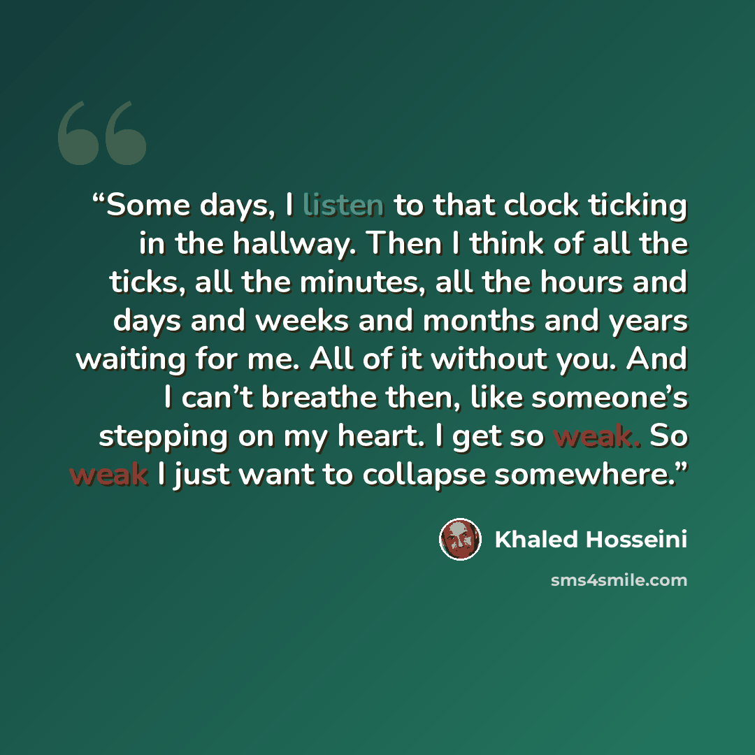“Some days, I listen to that clock ticking in the hallway. Then I think of all the ticks, all the minutes, all the hours and days and weeks and months and years waiting for me. All of it without you. And I can’t breathe then, like someone’s stepping on my heart. I get so weak. So weak I just want…” quote by Khaled Hosseini
