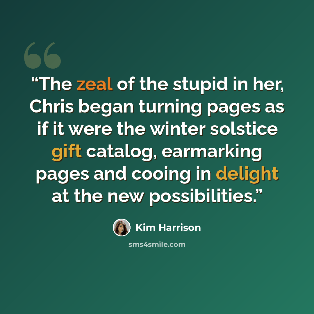 “The zeal of the stupid in her, Chris began turning pages as if it were the winter solstice gift catalog, earmarking pages and cooing in delight at the new possibilities.” quote by Kim Harrison