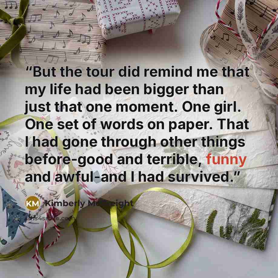 “But the tour did remind me that my life had been bigger than just that one moment. One girl. One set of words on paper. That I had gone through other things before-good and terrible, funny and awful-and I had survived.” quote by Kimberly McCreight