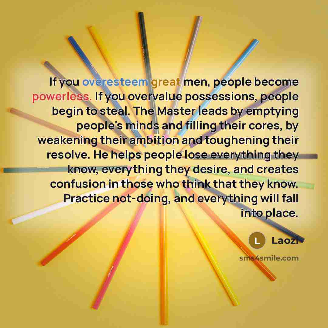 “If you overesteem great men, people become powerless. If you overvalue possessions, people begin to steal. The Master leads by emptying people's minds and filling their cores, by weakening their ambition and toughening their resolve. He helps people lose everything they know, everything they…” quote by Laozi