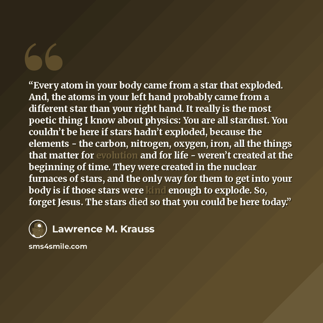 “Every atom in your body came from a star that exploded. And, the atoms in your left hand probably came from a different star than your right hand. It really is the most poetic thing I know about physics: You are all stardust. You couldn’t be here if stars hadn’t exploded, because the elements…” quote by Lawrence M. Krauss